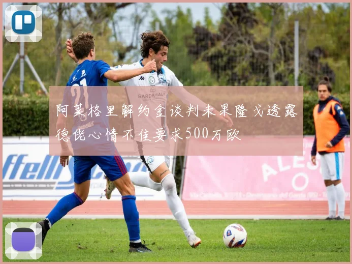 阿莱格里解约金谈判未果隆戈透露德佬心情不佳要求500万欧