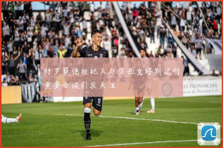 特罗萨德经纪人与贝西克塔斯进行重要会谈引发关注