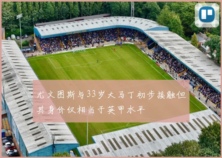 尤文图斯与33岁大马丁初步接触但其身价仅相当于英甲水平