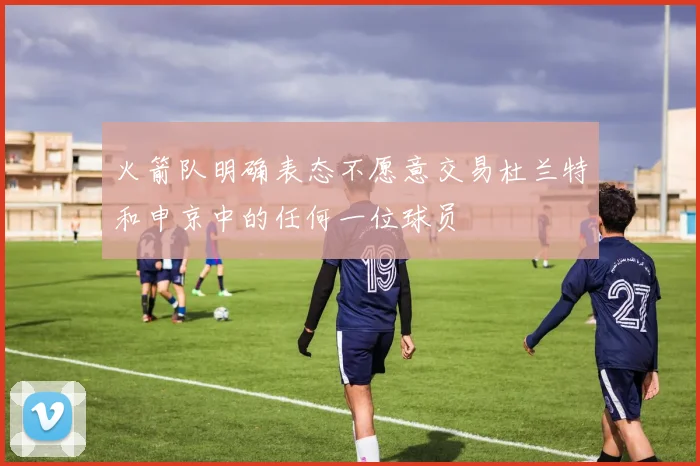 火箭队明确表态不愿意交易杜兰特和申京中的任何一位球员