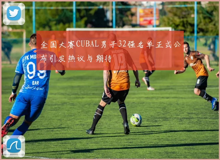 全国大赛CUBAL男子32强名单正式公布引发热议与期待