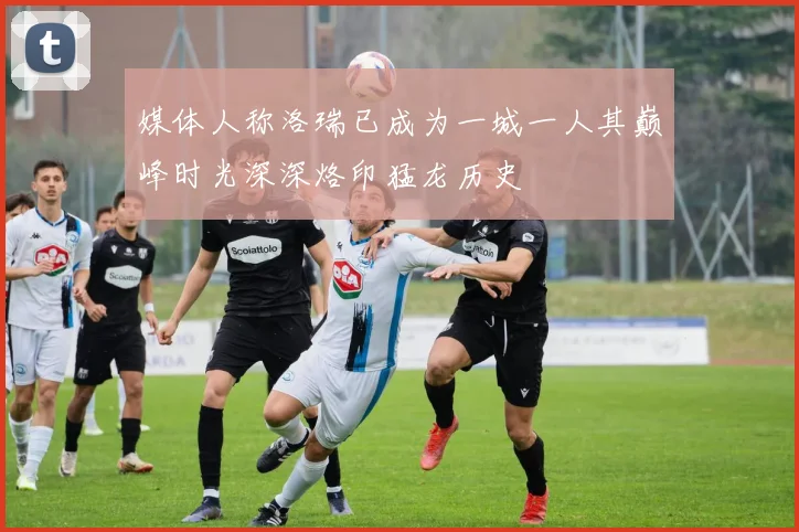 媒体人称洛瑞已成为一城一人其巅峰时光深深烙印猛龙历史