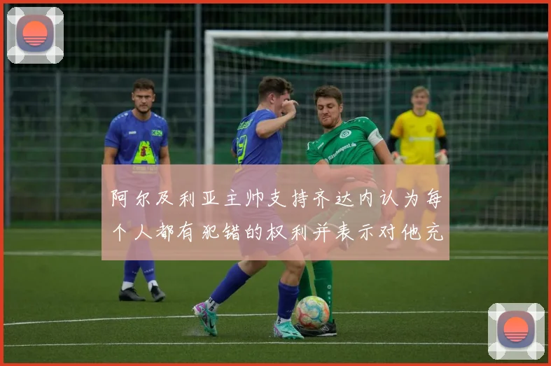 阿尔及利亚主帅支持齐达内认为每个人都有犯错的权利并表示对他充满信心