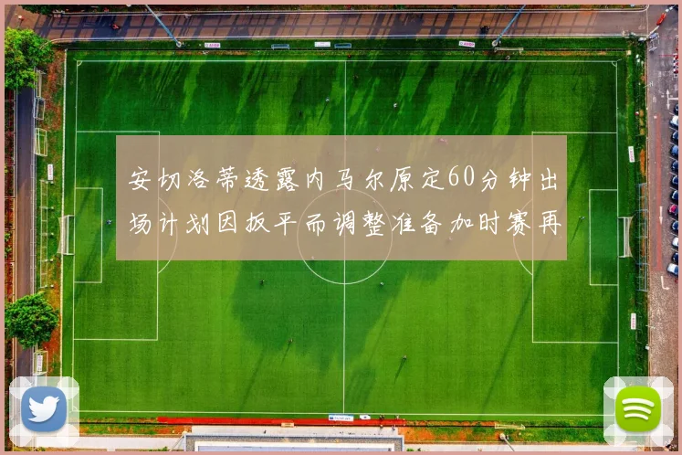 安切洛蒂透露内马尔原定60分钟出场计划因扳平而调整准备加时赛再换上他