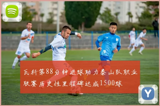 瓦科第88分钟进球助力泰山队职业联赛历史性里程碑达成1500球