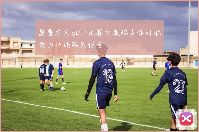 夏普在文班G3比赛中展现身体对抗能力传递强烈信号